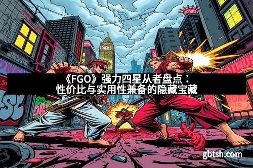 《FGO》强力四星从者盘点：性价比与实用性兼备的隐藏宝藏